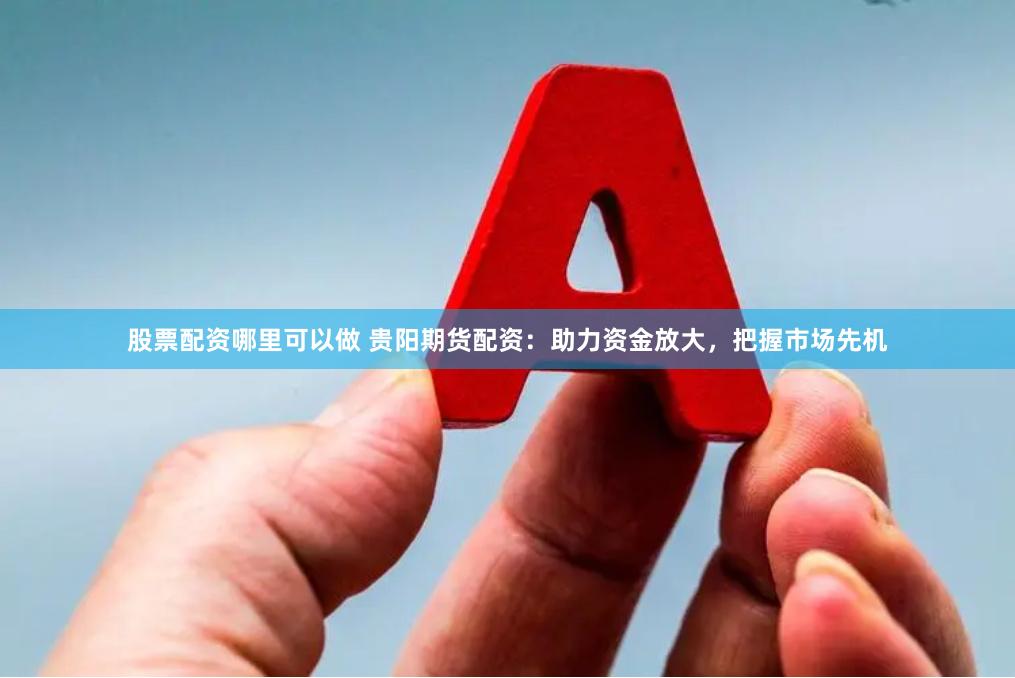 股票配资哪里可以做 贵阳期货配资：助力资金放大，把握市场先机