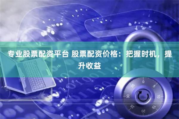 专业股票配资平台 股票配资价格：把握时机，提升收益