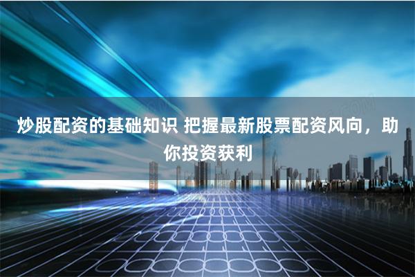 炒股配资的基础知识 把握最新股票配资风向，助你投资获利