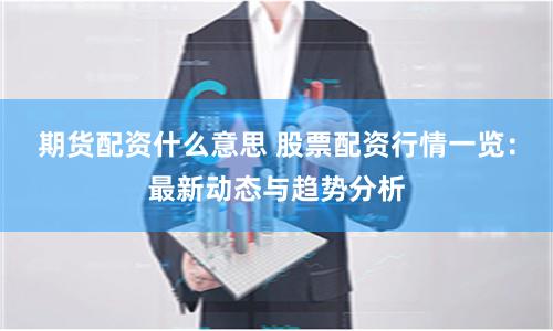 期货配资什么意思 股票配资行情一览：最新动态与趋势分析