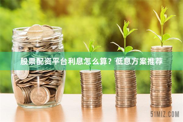 股票配资平台利息怎么算？低息方案推荐